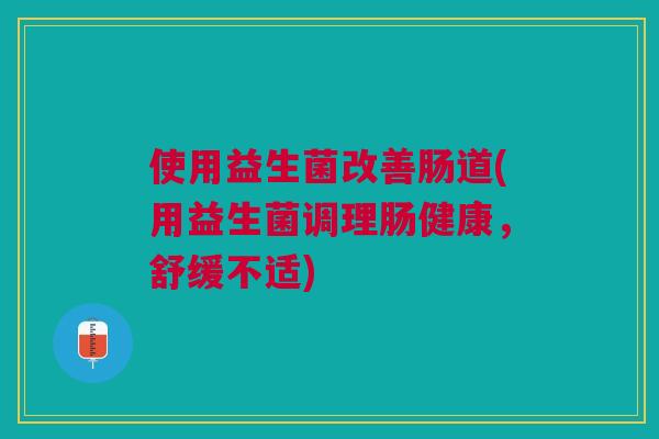 使用益生菌改善肠道(用益生菌调理肠健康,舒缓不适)