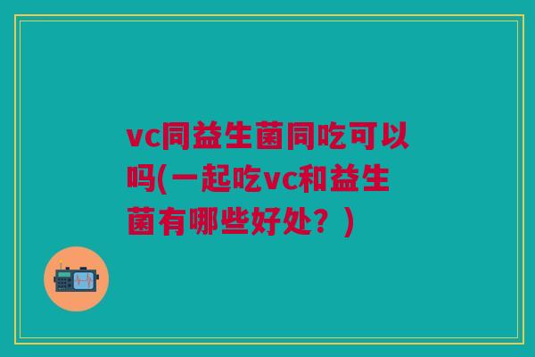 vc同益生菌同吃可以吗(一起吃vc和益生菌有哪些好处?)