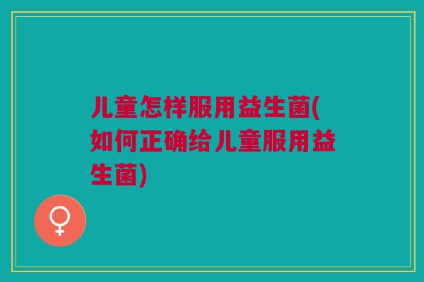 儿童怎样服用益生菌(如何正确给儿童服用益生菌) 儿童怎样服用益生菌(如何正确给儿童服用益生菌)