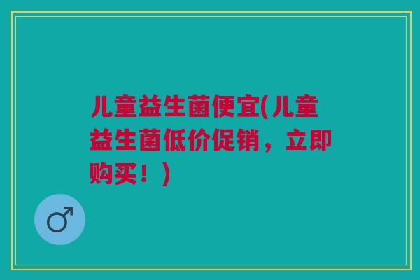 儿童益生菌便宜(儿童益生菌低价促销,立即购买!)