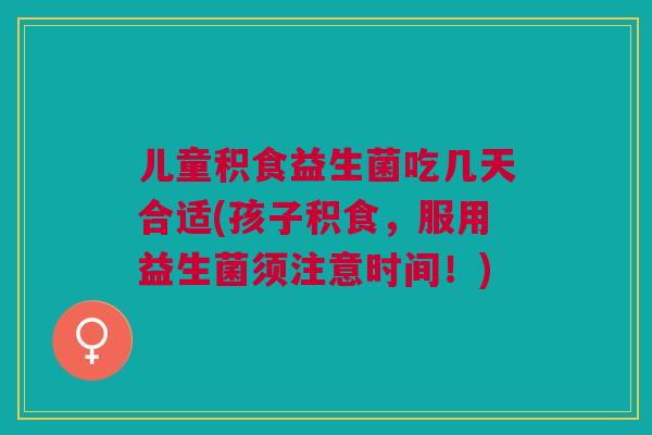 儿童积食益生菌吃几天合适(孩子积食,服用益生菌须注意时间!)
