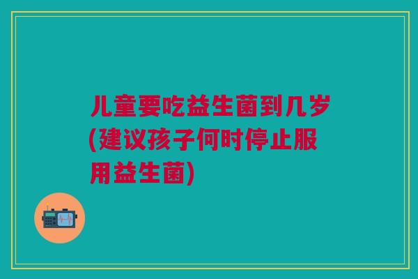 儿童要吃益生菌到几岁(建议孩子何时停止服用益生菌)