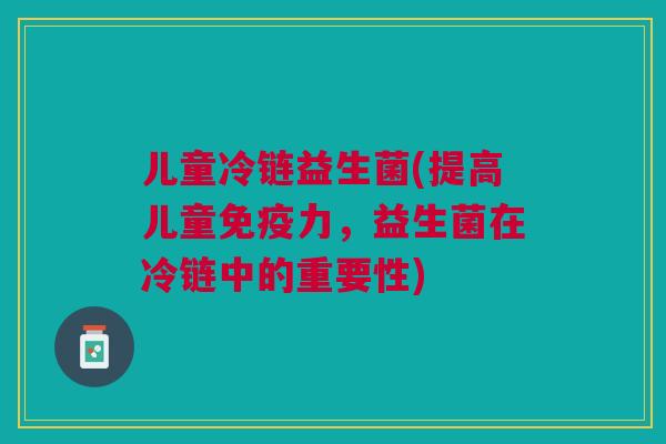 儿童冷链益生菌(提高儿童力,益生菌在冷链中的重要性) 儿童冷链益生菌(提高儿童力,益生菌在冷链中的重要性)