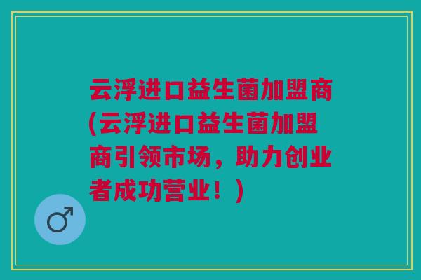 云浮进口益生菌加盟商(云浮进口益生菌加盟商引领市场,助力创业者成功营业!)