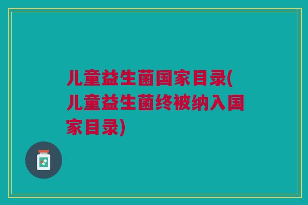 儿童益生菌国家目录(儿童益生菌终被纳入国家目录)