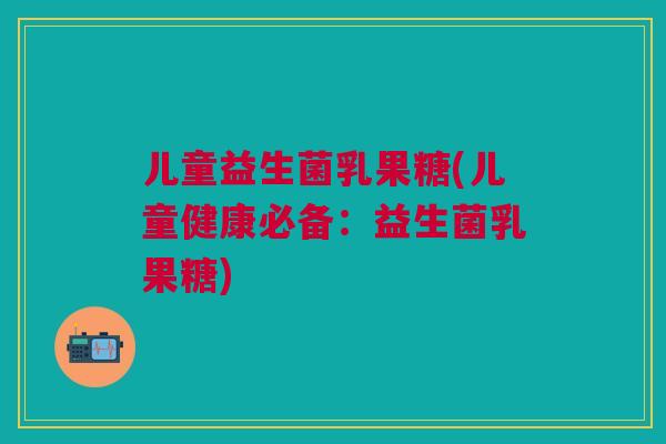 儿童益生菌乳果糖(儿童健康必备:益生菌乳果糖)