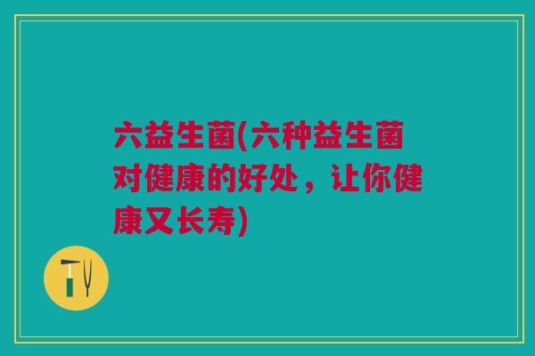 六益生菌(六种益生菌对健康的好处,让你健康又长寿)