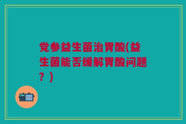 党参益生菌治胃酸(益生菌能否缓解胃酸问题？)