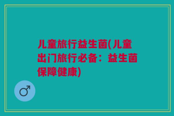 儿童旅行益生菌(儿童出门旅行必备：益生菌保障健康)