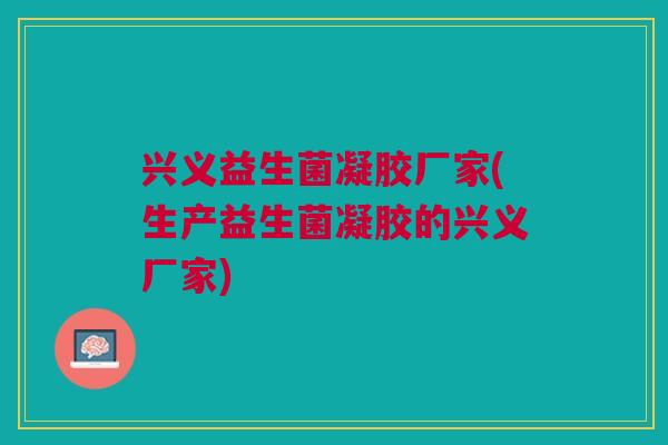 兴义益生菌凝胶厂家(生产益生菌凝胶的兴义厂家) 兴义益生菌凝胶厂家(生产益生菌凝胶的兴义厂家)