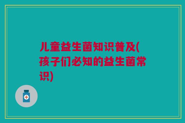 儿童益生菌知识普及(孩子们必知的益生菌常识)