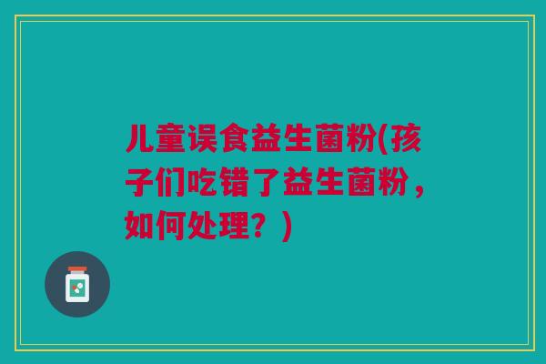 儿童误食益生菌粉(孩子们吃错了益生菌粉,如何处理?)