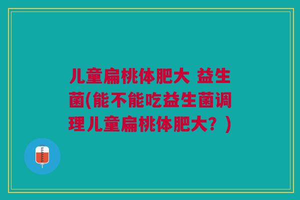 儿童扁桃体肥大 益生菌(能不能吃益生菌调理儿童扁桃体肥大?) 儿童扁桃体肥大 益生菌(能不能吃益生菌调理儿童扁桃体肥大?)