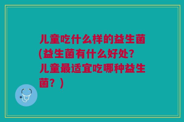 儿童吃什么样的益生菌(益生菌有什么好处?儿童适宜吃哪种益生菌?) 儿童吃什么样的益生菌(益生菌有什么好处?儿童适宜吃哪种益生菌?)