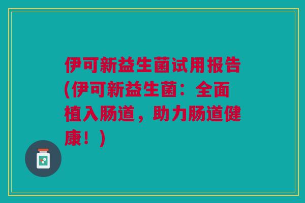 伊可新益生菌试用报告(伊可新益生菌:全面植入肠道,助力肠道健康!)
