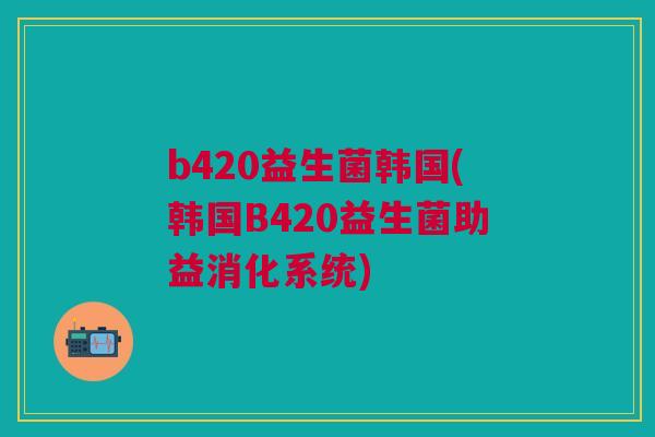 b420益生菌韩国(韩国B420益生菌助益消化系统)