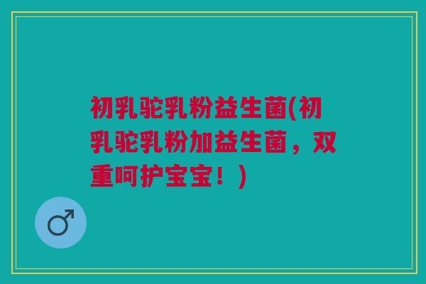 初乳驼乳粉益生菌(初乳驼乳粉加益生菌,双重呵护宝宝!)