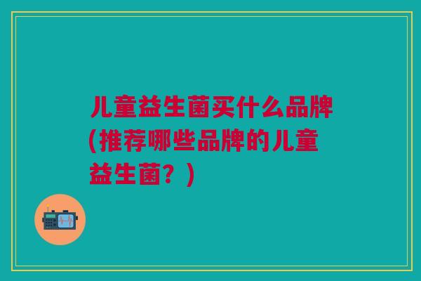 儿童益生菌买什么品牌(推荐哪些品牌的儿童益生菌?) 儿童益生菌买什么品牌(推荐哪些品牌的儿童益生菌?)