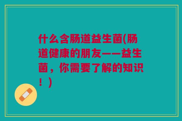 什么含肠道益生菌(肠道健康的朋友——益生菌,你需要了解的知识!) 什么含肠道益生菌(肠道健康的朋友——益生菌,你需要了解的知识!)