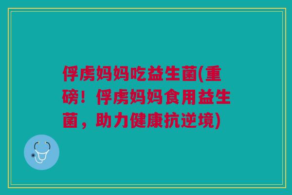 俘虏妈妈吃益生菌(重磅！俘虏妈妈食用益生菌，助力健康抗逆境)