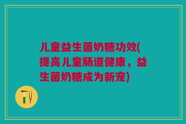 儿童益生菌奶糖功效(提高儿童肠道健康,益生菌奶糖成为新宠)