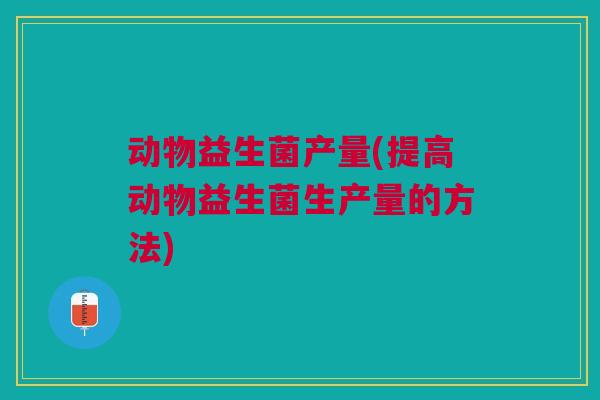 动物益生菌产量(提高动物益生菌生产量的方法)