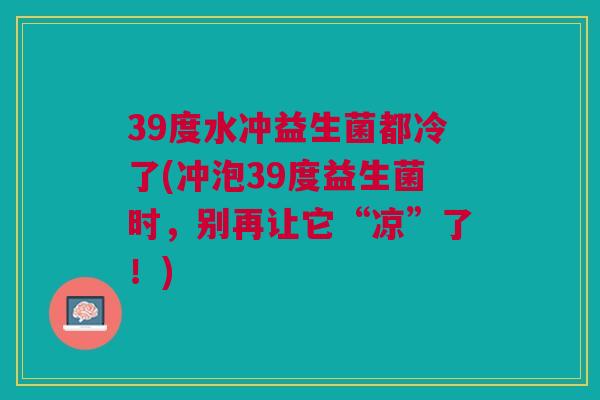 39度水冲益生菌都冷了(冲泡39度益生菌时，别再让它“凉”了！)