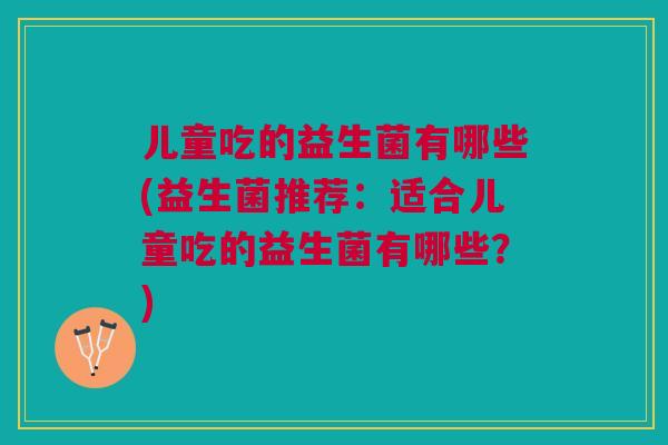 儿童吃的益生菌有哪些(益生菌推荐：适合儿童吃的益生菌有哪些？)