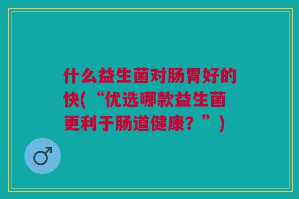 什么益生菌对肠胃好的快(“优选哪款益生菌更利于肠道健康？”)