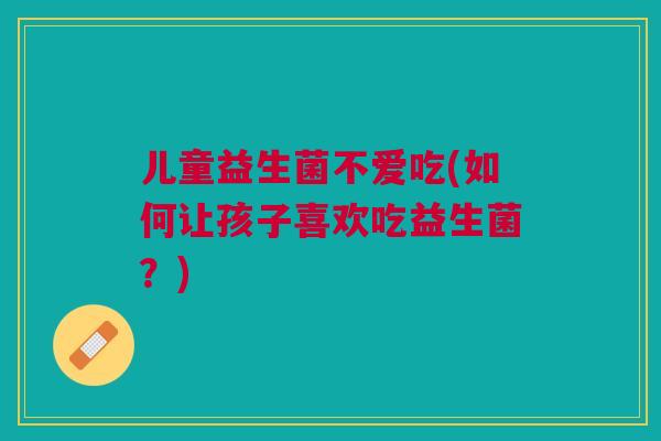 儿童益生菌不爱吃(如何让孩子喜欢吃益生菌？)
