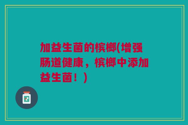 加益生菌的槟榔(增强肠道健康,槟榔中添加益生菌!) 加益生菌的槟榔(增强肠道健康,槟榔中添加益生菌!)