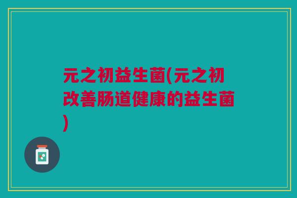 元之初益生菌(元之初改善肠道健康的益生菌)