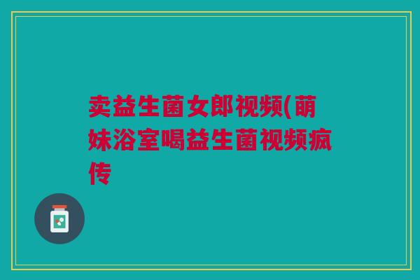 卖益生菌女郎视频(萌妹浴室喝益生菌视频疯传 卖益生菌女郎视频(萌妹浴室喝益生菌视频疯传