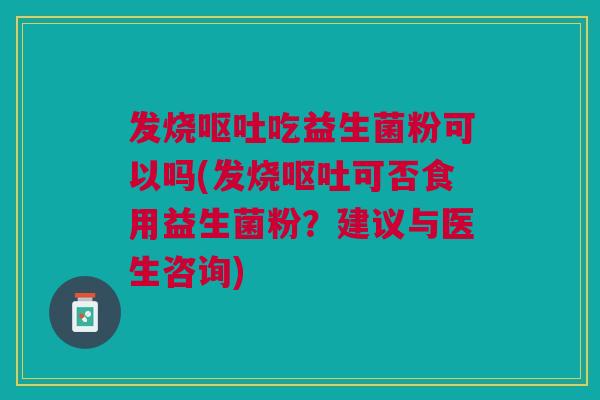 发烧呕吐吃益生菌粉可以吗(发烧呕吐可否食用益生菌粉?建议与医生咨询)