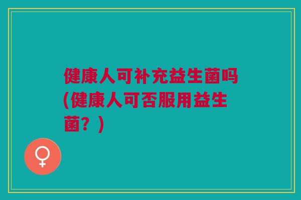 健康人可补充益生菌吗(健康人可否服用益生菌?) 健康人可补充益生菌吗(健康人可否服用益生菌?)