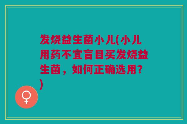 发烧益生菌小儿(小儿用药不宜盲目买发烧益生菌，如何正确选用？)