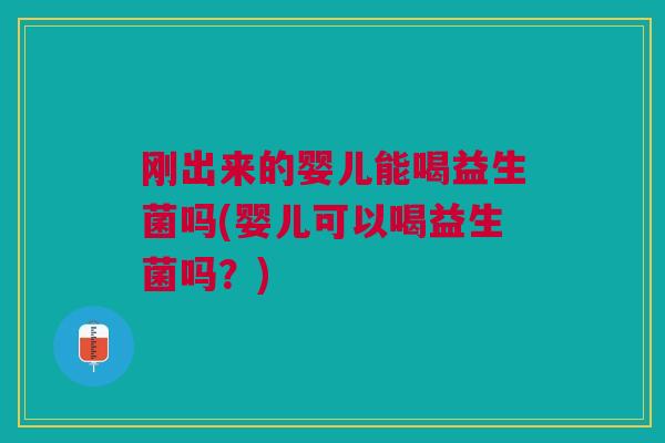 刚出来的婴儿能喝益生菌吗(婴儿可以喝益生菌吗？)