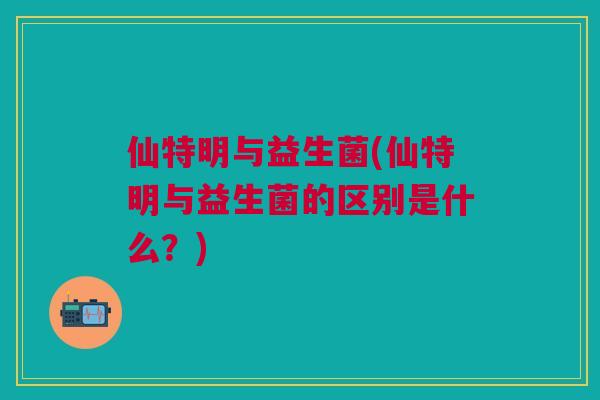 仙特明与益生菌(仙特明与益生菌的区别是什么?)