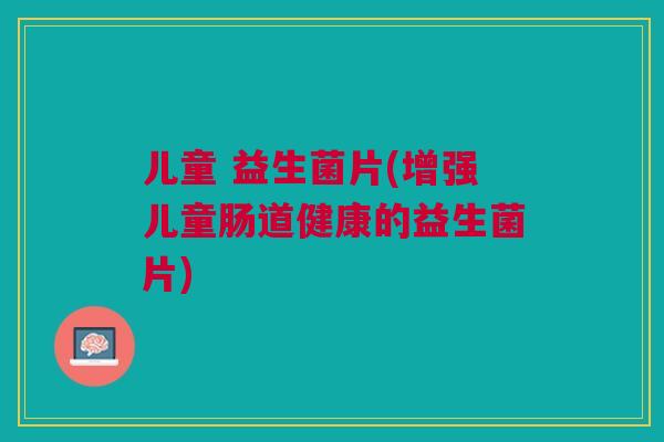 儿童 益生菌片(增强儿童肠道健康的益生菌片)