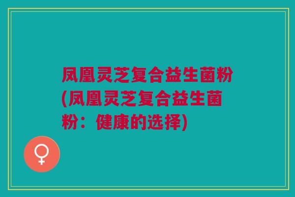 凤凰灵芝复合益生菌粉(凤凰灵芝复合益生菌粉:健康的选择) 凤凰灵芝复合益生菌粉(凤凰灵芝复合益生菌粉:健康的选择)