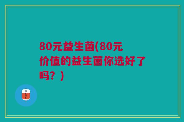 80元益生菌(80元价值的益生菌你选好了吗?)