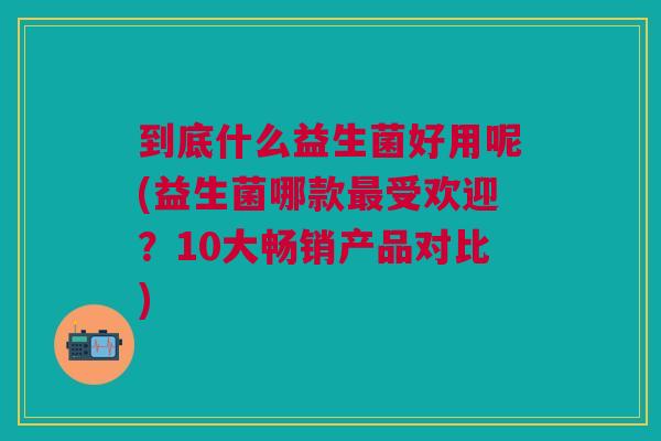 到底什么益生菌好用呢(益生菌哪款最受欢迎?10大畅销产品对比)