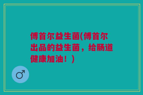 傅首尔益生菌(傅首尔出品的益生菌,给肠道健康加油!) 傅首尔益生菌(傅首尔出品的益生菌,给肠道健康加油!)