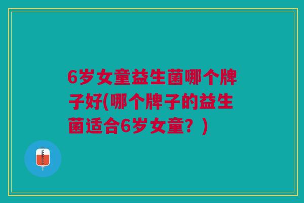 6岁女童益生菌哪个牌子好(哪个牌子的益生菌适合6岁女童?)