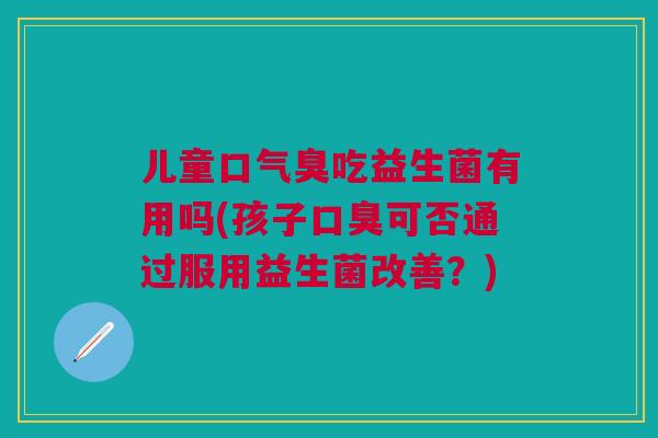 儿童口气臭吃益生菌有用吗(孩子口臭可否通过服用益生菌改善?)