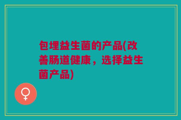 包埋益生菌的产品(改善肠道健康,选择益生菌产品) 包埋益生菌的产品(改善肠道健康,选择益生菌产品)