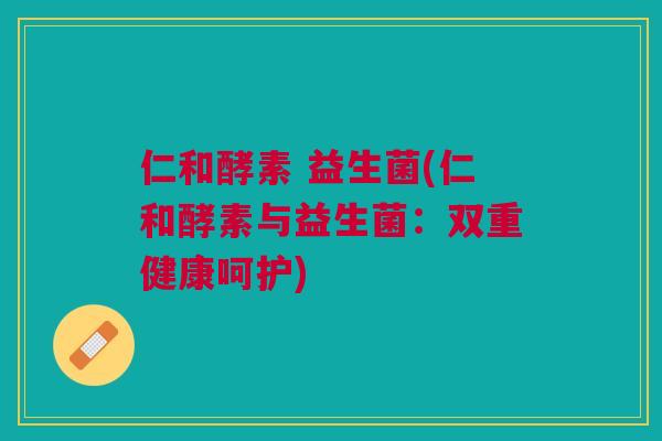 仁和酵素 益生菌(仁和酵素与益生菌：双重健康呵护)
