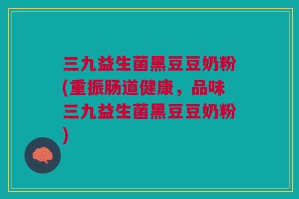 三九益生菌黑豆豆奶粉(重振肠道健康，品味三九益生菌黑豆豆奶粉)