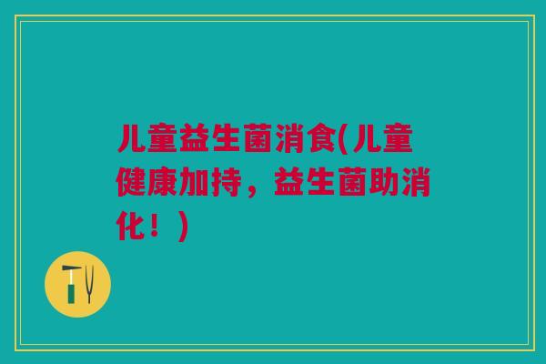 儿童益生菌消食(儿童健康加持，益生菌助消化！)