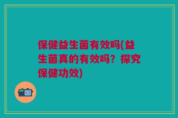 保健益生菌有效吗(益生菌真的有效吗？探究保健功效)